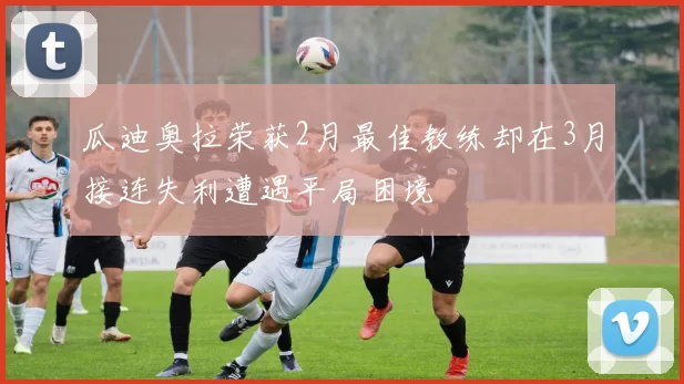 瓜迪奥拉荣获2月最佳教练却在3月接连失利遭遇平局困境
