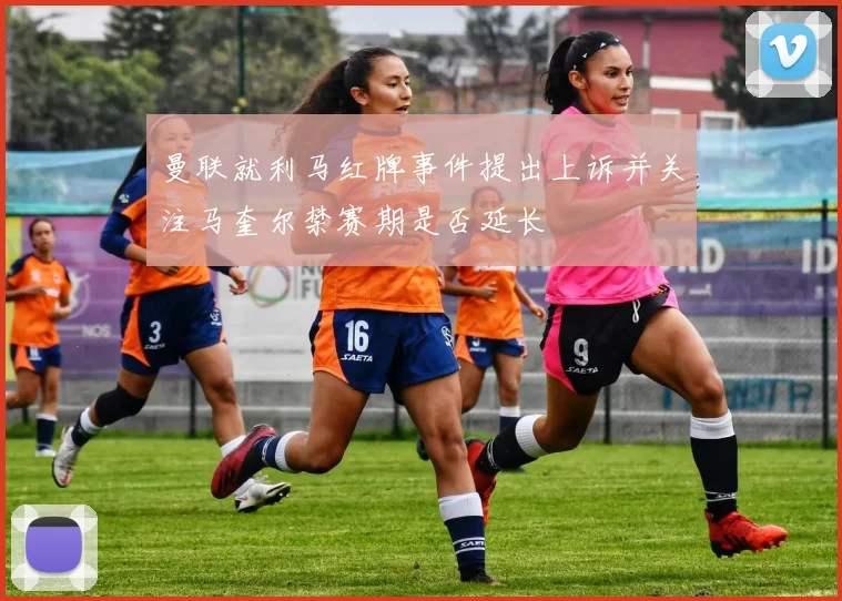 曼联就利马红牌事件提出上诉并关注马奎尔禁赛期是否延长