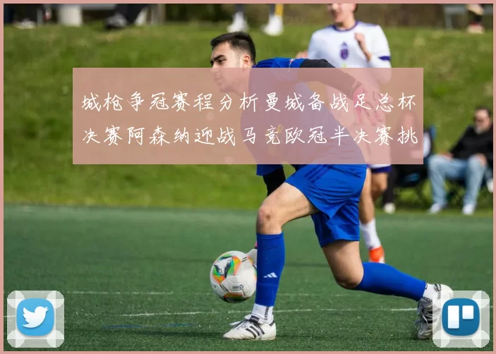 城枪争冠赛程分析曼城备战足总杯决赛阿森纳迎战马竞欧冠半决赛挑战