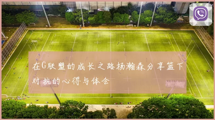 在G联盟的成长之路杨瀚森分享篮下对抗的心得与体会