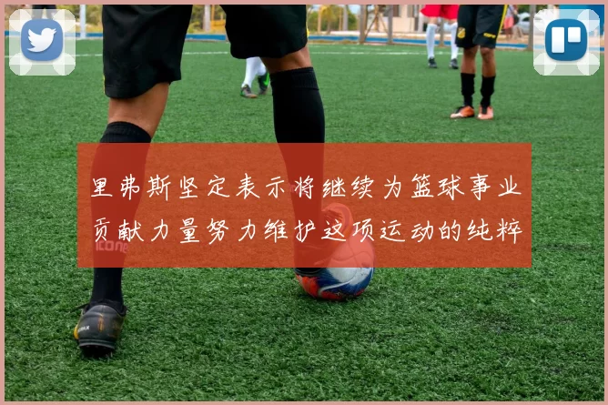 里弗斯坚定表示将继续为篮球事业贡献力量努力维护这项运动的纯粹与发展