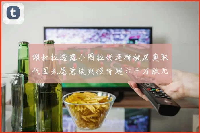 佩杜拉透露小图拉姆逐渐被皮奥取代国米愿意谈判报价超六千万欧元